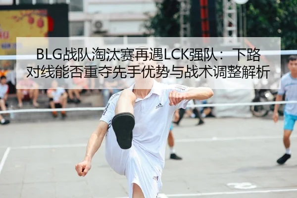 BLG战队淘汰赛再遇LCK强队：下路对线能否重夺先手优势与战术调整解析