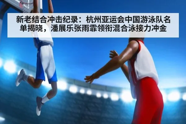 新老结合冲击纪录:杭州亚运会中国游泳队名单揭晓,潘展乐张雨霏领衔混合泳接力冲金
